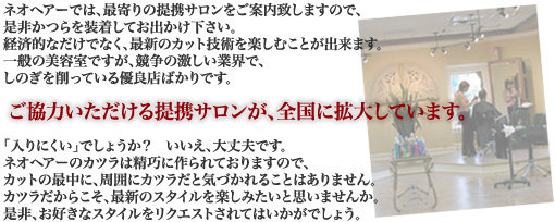ネオヘアーでは、最寄りの提携サロンをご案内致しますので、是非かつらを装着してお出かけ下さい。経済的なだけでなく、最新のカット技術を楽しむことが出来ます。一般の美容室ですが、競争の激しい業界で、しのぎを削っている優良店ばかりです。ご協力いただける提携サロンが、全国に拡大しています。「入りにくい」でしょうか?いいえ、大丈夫です。ネオヘアーのカツラは精巧に作られておりますので、カットの最中に、周囲にカツラだと気づかれることはありません。カツラだからこそ、最新のスタイルを楽しみたいと思いませんか。是非、お好きなスタイルをリクエストされてはいかがでしょう。