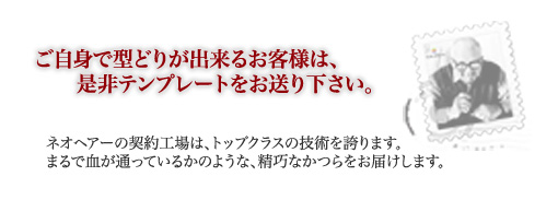 ご自身でかつらの型どりが出来るお客様は、是非テンプレートをお送り下さい。ネオヘアーの契約工場は、トップクラスの技術を誇ります。まるで血が通っているかのような、精巧なかつらをお届けします。